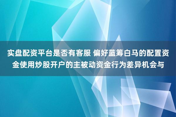 实盘配资平台是否有客服 偏好蓝筹白马的配置资金使用炒股开户的主被动资金行为差异机会与