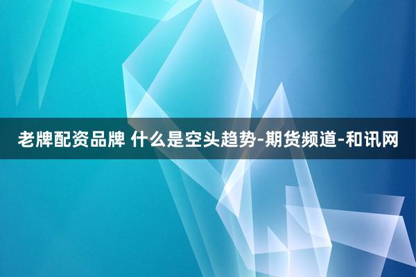 老牌配资品牌 什么是空头趋势-期货频道-和讯网