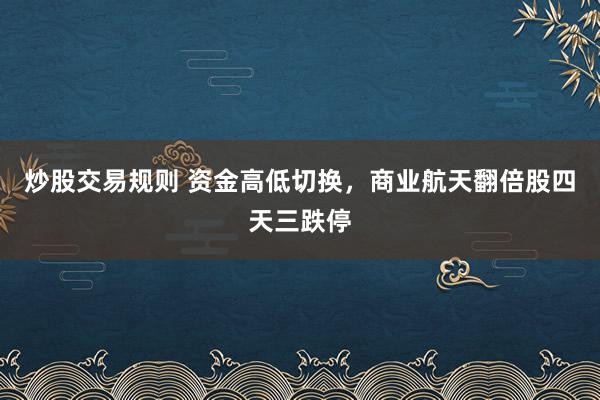 炒股交易规则 资金高低切换,商业航天翻倍股四天三跌停