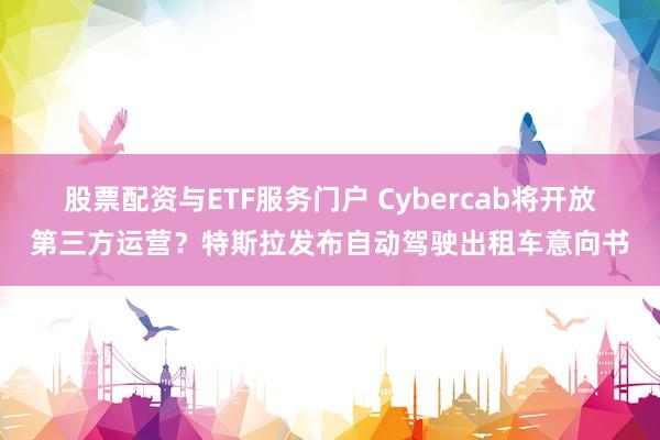 股票配资与ETF服务门户 Cybercab将开放第三方运营？特斯拉发布自动驾驶出租车意向书