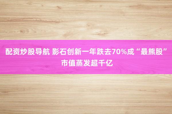 配资炒股导航 影石创新一年跌去70%成“最熊股” 市值蒸发超千亿