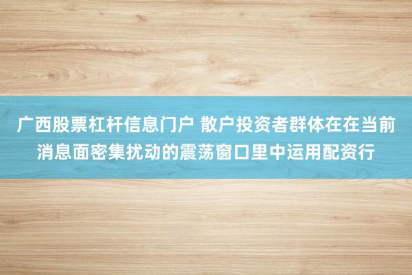 广西股票杠杆信息门户 散户投资者群体在在当前消息面密集扰动的震荡窗口里中运用配资行