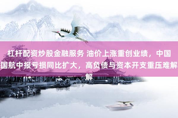 杠杆配资炒股金融服务 油价上涨重创业绩，中国国航中报亏损同比扩大，高负债与资本开支重压难解