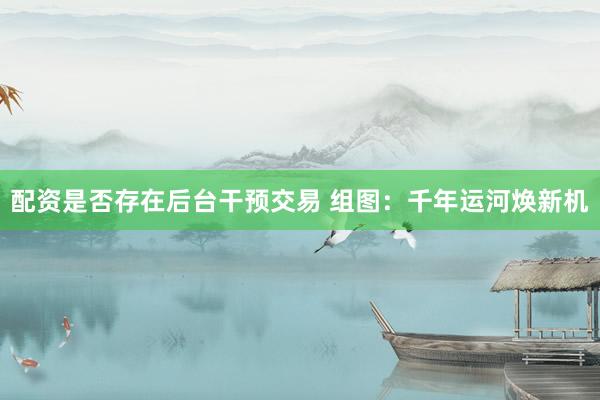 配资是否存在后台干预交易 组图：千年运河焕新机