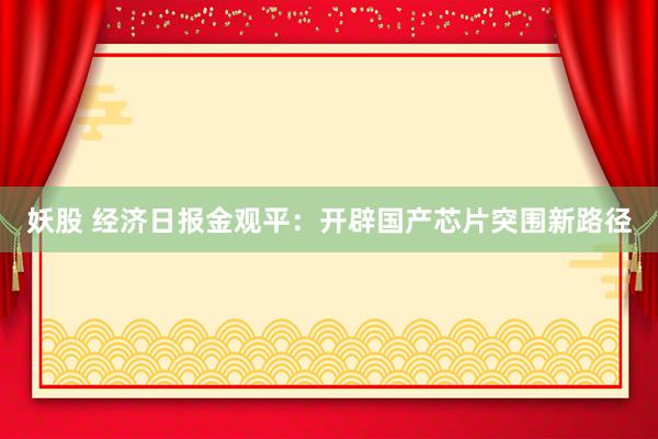 妖股 经济日报金观平：开辟国产芯片突围新路径