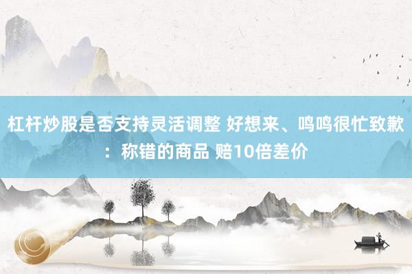 杠杆炒股是否支持灵活调整 好想来、鸣鸣很忙致歉：称错的商品 赔10倍差价