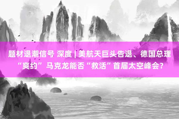 题材退潮信号 深度 | 美航天巨头告退、德国总理“爽约” 马克龙能否“救活”首届太空峰会？