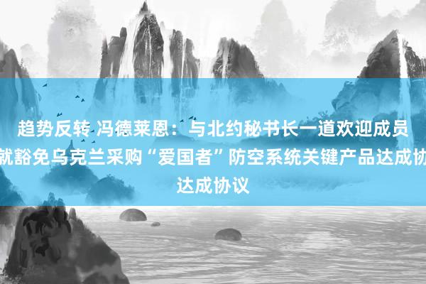 趋势反转 冯德莱恩：与北约秘书长一道欢迎成员国就豁免乌克兰采购“爱国者”防空系统关键产品达成协议