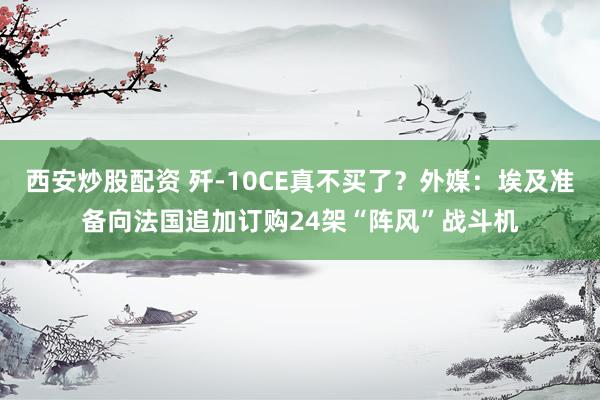 西安炒股配资 歼-10CE真不买了？外媒：埃及准备向法国追加订购24架“阵风”战斗机