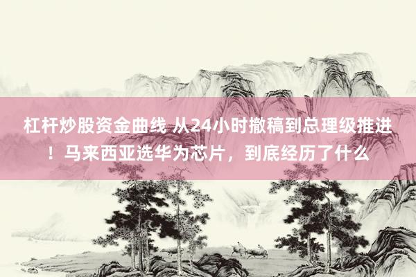 杠杆炒股资金曲线 从24小时撤稿到总理级推进!马来西亚选华为芯片,到底经历了什么