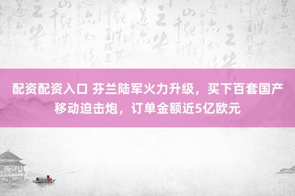 配资配资入口 芬兰陆军火力升级，买下百套国产移动迫击炮，订单金额近5亿欧元