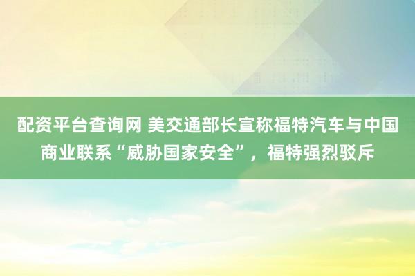 配资平台查询网 美交通部长宣称福特汽车与中国商业联系“威胁国家安全”，福特强烈驳斥