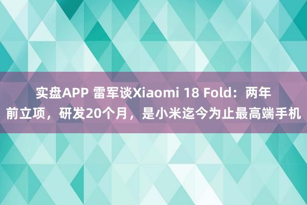 实盘APP 雷军谈Xiaomi 18 Fold：两年前立项，研发20个月，是小米迄今为止最高端手机