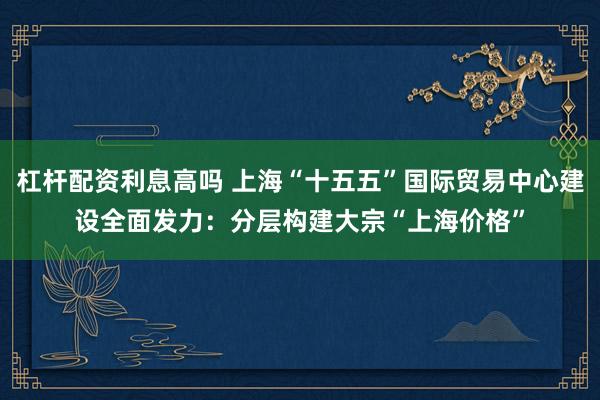 杠杆配资利息高吗 上海“十五五”国际贸易中心建设全面发力：分层构建大宗“上海价格”