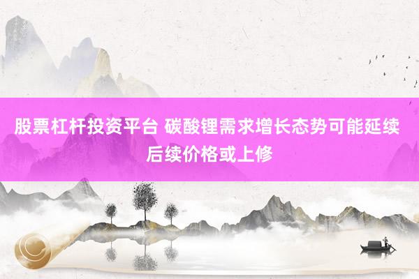 股票杠杆投资平台 碳酸锂需求增长态势可能延续 后续价格或上修