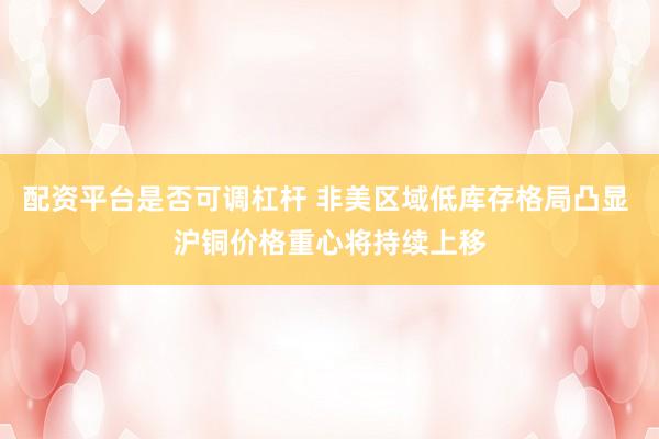 配资平台是否可调杠杆 非美区域低库存格局凸显 沪铜价格重心将持续上移
