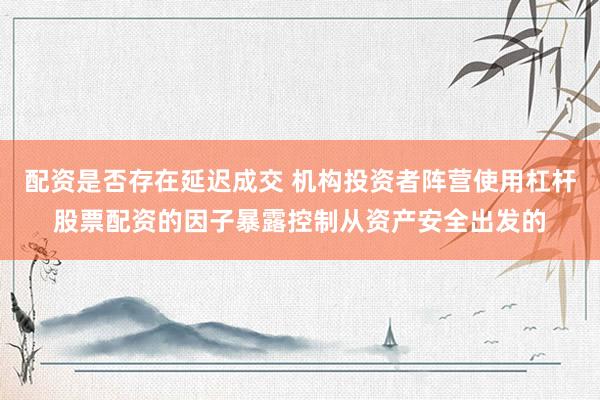 配资是否存在延迟成交 机构投资者阵营使用杠杆股票配资的因子暴露控制从资产安全出发的