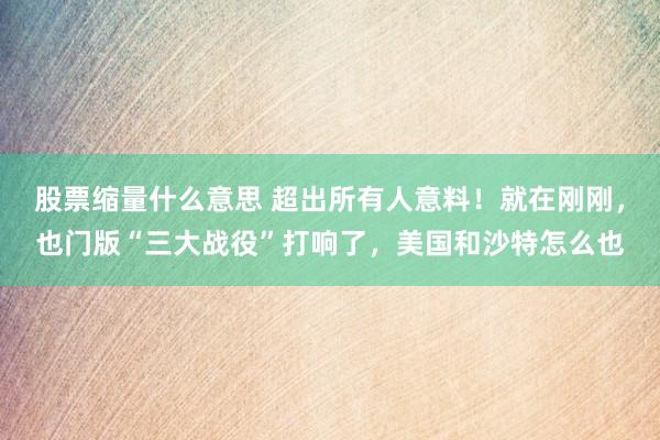 股票缩量什么意思 超出所有人意料！就在刚刚，也门版“三大战役”打响了，美国和沙特怎么也