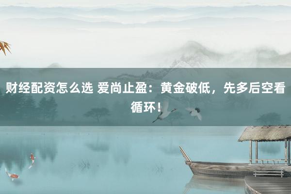 财经配资怎么选 爱尚止盈：黄金破低，先多后空看循环！
