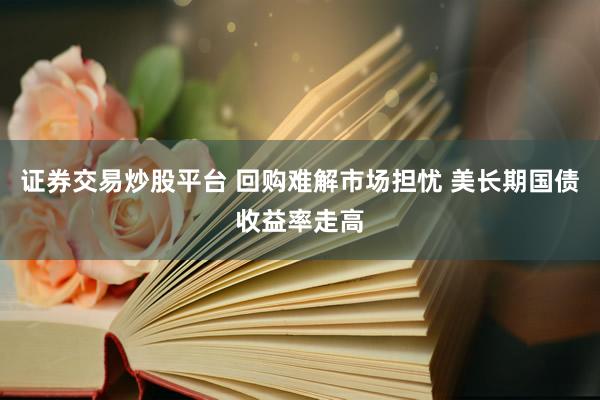 证券交易炒股平台 回购难解市场担忧 美长期国债收益率走高