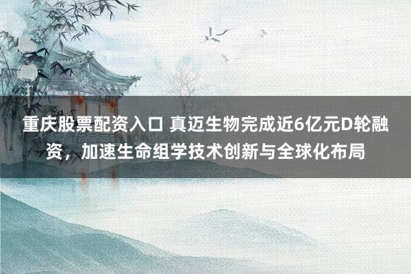 重庆股票配资入口 真迈生物完成近6亿元D轮融资，加速生命组学技术创新与全球化布局