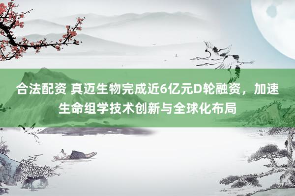 合法配资 真迈生物完成近6亿元D轮融资，加速生命组学技术创新与全球化布局