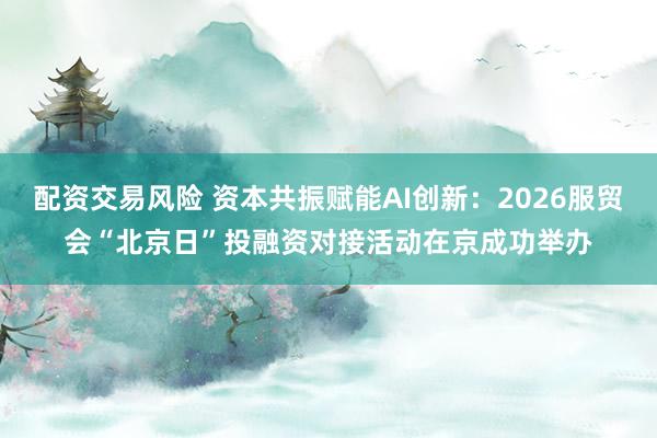配资交易风险 资本共振赋能AI创新：2026服贸会“北京日”投融资对接活动在京成功举办
