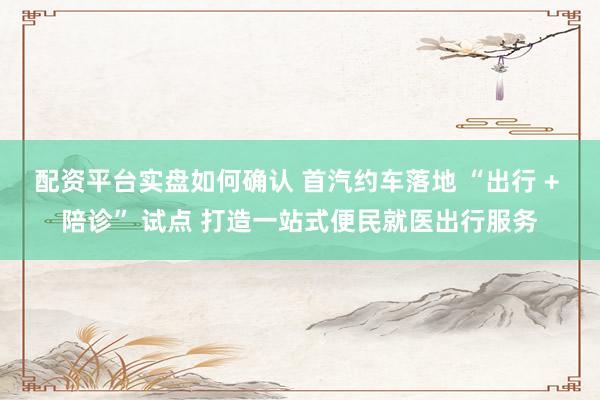 配资平台实盘如何确认 首汽约车落地 “出行 + 陪诊” 试点 打造一站式便民就医出行服务