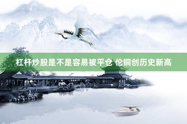 杠杆炒股是不是容易被平仓 伦铜创历史新高