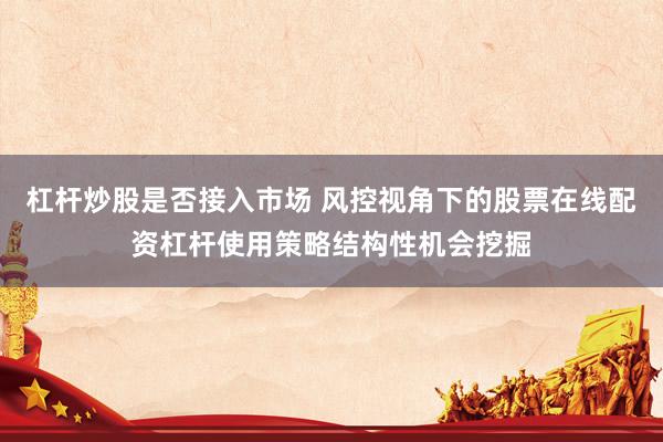 杠杆炒股是否接入市场 风控视角下的股票在线配资杠杆使用策略结构性机会挖掘