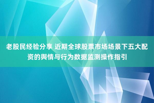 老股民经验分享 近期全球股票市场场景下五大配资的舆情与行为数据监测操作指引