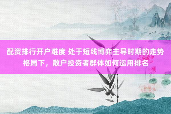 配资排行开户难度 处于短线博弈主导时期的走势格局下,散户投资者群体如何运用排名