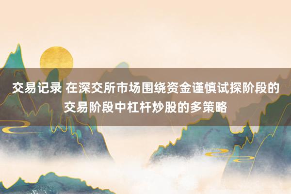 交易记录 在深交所市场围绕资金谨慎试探阶段的交易阶段中杠杆炒股的多策略