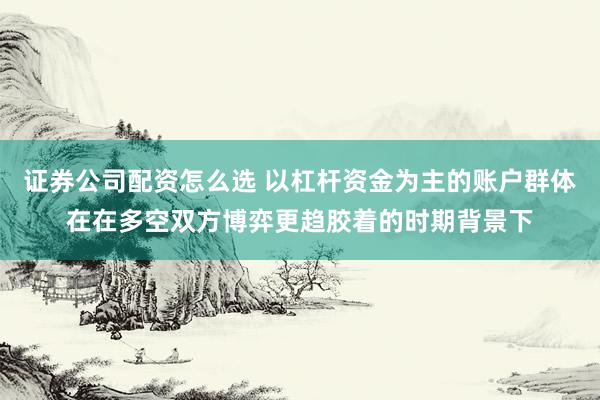 证券公司配资怎么选 以杠杆资金为主的账户群体在在多空双方博弈更趋胶着的时期背景下