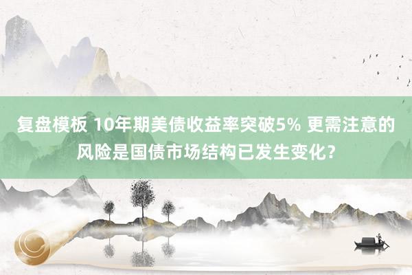 复盘模板 10年期美债收益率突破5% 更需注意的风险是国债市场结构已发生变化？