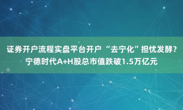 证券开户流程实盘平台开户 “去宁化”担忧发酵？宁德时代A+H股总市值跌破1.5万亿元