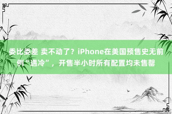 委比委差 卖不动了？iPhone在美国预售史无前例“遇冷”，开售半小时所有配置均未售罄