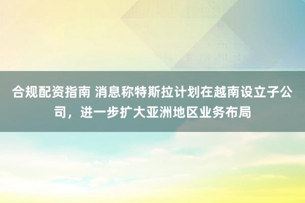 合规配资指南 消息称特斯拉计划在越南设立子公司，进一步扩大亚洲地区业务布局