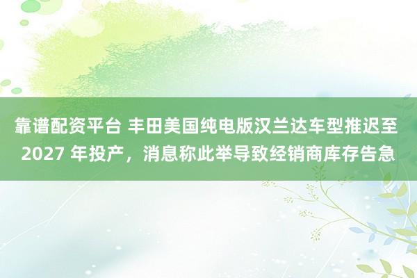 靠谱配资平台 丰田美国纯电版汉兰达车型推迟至 2027 年投产，消息称此举导致经销商库存告急