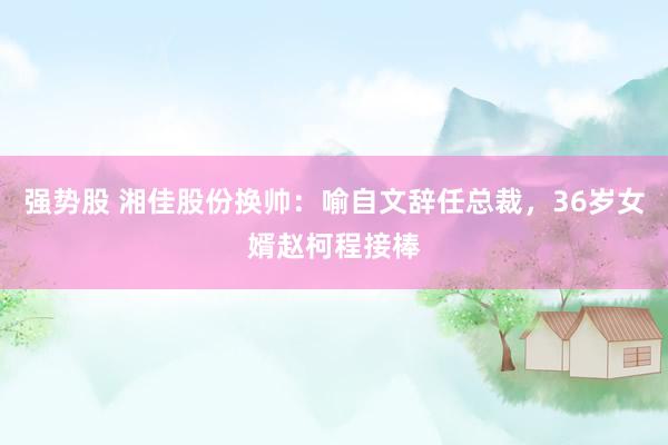 强势股 湘佳股份换帅：喻自文辞任总裁，36岁女婿赵柯程接棒