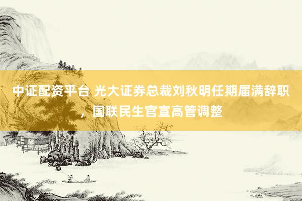 中证配资平台 光大证券总裁刘秋明任期届满辞职，国联民生官宣高管调整