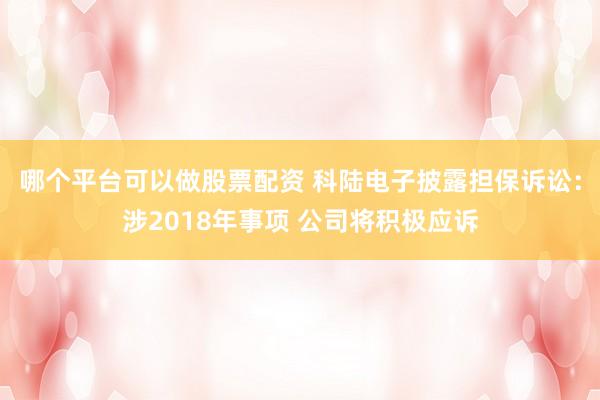 哪个平台可以做股票配资 科陆电子披露担保诉讼：涉2018年事项 公司将积极应诉