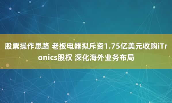 股票操作思路 老板电器拟斥资1.75亿美元收购iTronics股权 深化海外业务布局