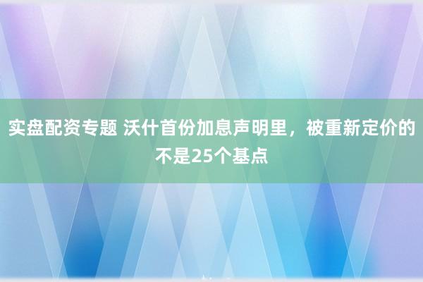 实盘配资专题 沃什首份加息声明里，被重新定价的不是25个基点