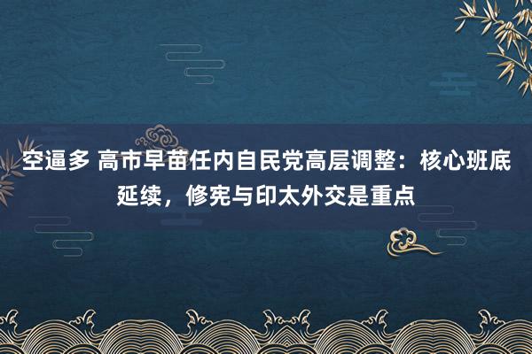 空逼多 高市早苗任内自民党高层调整：核心班底延续，修宪与印太外交是重点