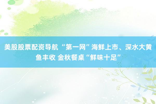 美股股票配资导航 “第一网”海鲜上市、深水大黄鱼丰收 金秋餐桌“鲜味十足”