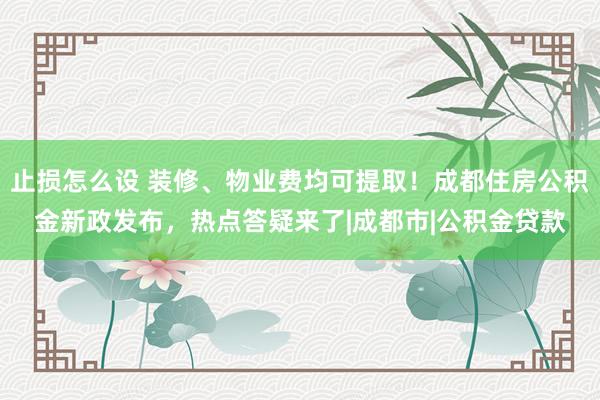 止损怎么设 装修、物业费均可提取！成都住房公积金新政发布，热点答疑来了|成都市|公积金贷款