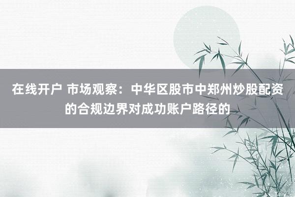 在线开户 市场观察：中华区股市中郑州炒股配资的合规边界对成功账户路径的