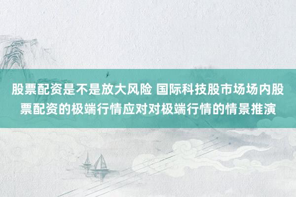 股票配资是不是放大风险 国际科技股市场场内股票配资的极端行情应对对极端行情的情景推演