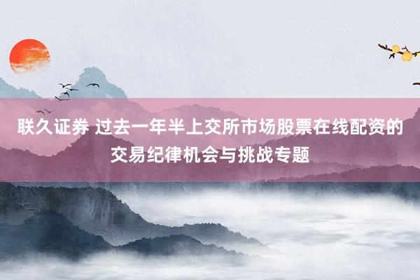 联久证券 过去一年半上交所市场股票在线配资的交易纪律机会与挑战专题